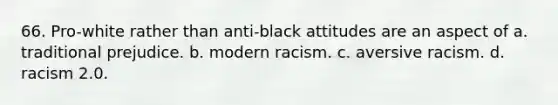 66. Pro-white rather than anti-black attitudes are an aspect of a. traditional prejudice. b. modern racism. c. aversive racism. d. racism 2.0.