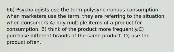 66) Psychologists use the term polysynchronous consumption; when marketers use the term, they are referring to the situation when consumers A) buy multiple items of a product for consumption. B) think of the product more frequently.C) purchase different brands of the same product. D) use the product often.