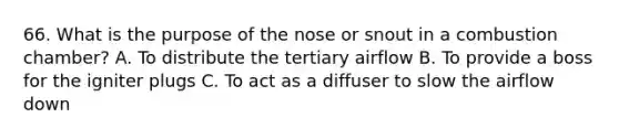 66. What is the purpose of the nose or snout in a combustion chamber? A. To distribute the tertiary airflow B. To provide a boss for the igniter plugs C. To act as a diffuser to slow the airflow down