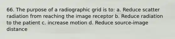 66. The purpose of a radiographic grid is to: a. Reduce scatter radiation from reaching the image receptor b. Reduce radiation to the patient c. increase motion d. Reduce source-image distance