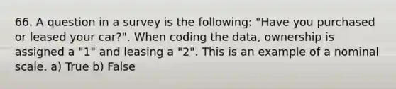 66. A question in a survey is the following: "Have you purchased or leased your car?". When coding the data, ownership is assigned a "1" and leasing a "2". This is an example of a nominal scale. a) True b) False