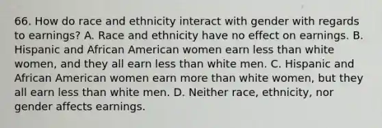 66. How do race and ethnicity interact with gender with regards to earnings? A. Race and ethnicity have no effect on earnings. B. Hispanic and African American women earn less than white women, and they all earn less than white men. C. Hispanic and African American women earn more than white women, but they all earn less than white men. D. Neither race, ethnicity, nor gender affects earnings.