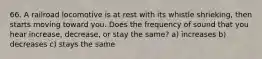 66. A railroad locomotive is at rest with its whistle shrieking, then starts moving toward you. Does the frequency of sound that you hear increase, decrease, or stay the same? a) increases b) decreases c) stays the same