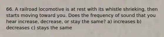 66. A railroad locomotive is at rest with its whistle shrieking, then starts moving toward you. Does the frequency of sound that you hear increase, decrease, or stay the same? a) increases b) decreases c) stays the same