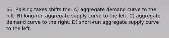 66. Raising taxes shifts the: A) aggregate demand curve to the left. B) long-run aggregate supply curve to the left. C) aggregate demand curve to the right. D) short-run aggregate supply curve to the left.