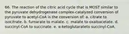 66. The reaction of the citric acid cycle that is MOST similar to the pyruvate dehydrogenase complex-catalyzed conversion of pyruvate to acetyl-CoA is the conversion of: a. citrate to isocitrate. b. fumarate to malate. c. malate to oxaloacetate. d. succinyl-CoA to succinate. e. α-ketoglutarateto succinyl-CoA.