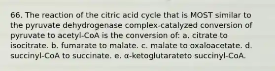 66. The reaction of the citric acid cycle that is MOST similar to the pyruvate dehydrogenase complex-catalyzed conversion of pyruvate to acetyl-CoA is the conversion of: a. citrate to isocitrate. b. fumarate to malate. c. malate to oxaloacetate. d. succinyl-CoA to succinate. e. α-ketoglutarateto succinyl-CoA.