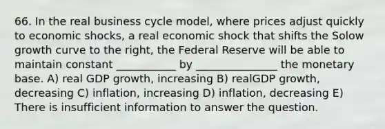 66. In the real business cycle model, where prices adjust quickly to economic shocks, a real economic shock that shifts the Solow growth curve to the right, the Federal Reserve will be able to maintain constant ___________ by _______________ the monetary base. A) real GDP growth, increasing B) realGDP growth, decreasing C) inflation, increasing D) inflation, decreasing E) There is insufficient information to answer the question.