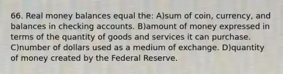 66. Real money balances equal the: A)sum of coin, currency, and balances in checking accounts. B)amount of money expressed in terms of the quantity of goods and services it can purchase. C)number of dollars used as a medium of exchange. D)quantity of money created by the Federal Reserve.