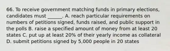 66. To receive government matching funds in primary elections, candidates must ______. A. reach particular requirements on numbers of petitions signed, funds raised, and public support in the polls B. raise a specified amount of money from at least 20 states C. put up at least 20% of their yearly income as collateral D. submit petitions signed by 5,000 people in 20 states