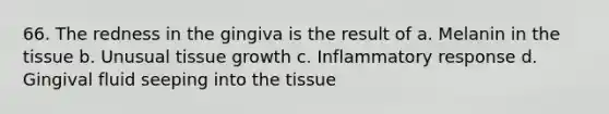 66. The redness in the gingiva is the result of a. Melanin in the tissue b. Unusual tissue growth c. Inflammatory response d. Gingival fluid seeping into the tissue