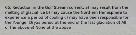 66. Reduction in the Gulf Stream current: a) may result from the melting of glacial ice b) may cause the Northern Hemisphere to experience a period of cooling c) may have been responsible for the Younger Dryas period at the end of the last glaciation d) All of the above e) None of the above