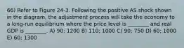 66) Refer to Figure 24-3. Following the positive AS shock shown in the diagram, the adjustment process will take the economy to a long-run equilibrium where the price level is ________ and real GDP is ________. A) 90; 1200 B) 110; 1000 C) 90; 750 D) 60; 1000 E) 60; 1300