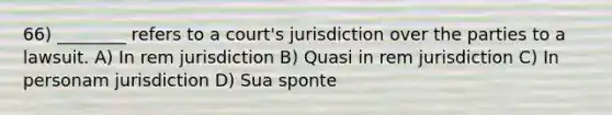 66) ________ refers to a court's jurisdiction over the parties to a lawsuit. A) In rem jurisdiction B) Quasi in rem jurisdiction C) In personam jurisdiction D) Sua sponte