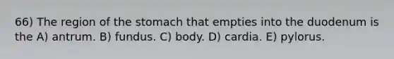 66) The region of <a href='https://www.questionai.com/knowledge/kLccSGjkt8-the-stomach' class='anchor-knowledge'>the stomach</a> that empties into the duodenum is the A) antrum. B) fundus. C) body. D) cardia. E) pylorus.