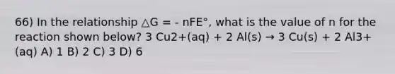 66) In the relationship △G = - nFE°, what is the value of n for the reaction shown below? 3 Cu2+(aq) + 2 Al(s) → 3 Cu(s) + 2 Al3+(aq) A) 1 B) 2 C) 3 D) 6