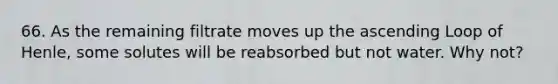 66. As the remaining filtrate moves up the ascending Loop of Henle, some solutes will be reabsorbed but not water. Why not?