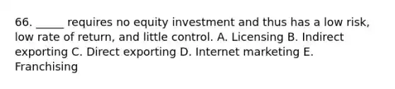 66. _____ requires no equity investment and thus has a low risk, low rate of return, and little control. A. Licensing B. Indirect exporting C. Direct exporting D. Internet marketing E. Franchising