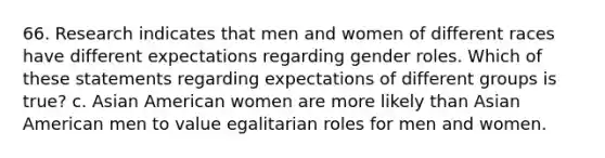 66. Research indicates that men and women of different races have different expectations regarding gender roles. Which of these statements regarding expectations of different groups is true? c. Asian American women are more likely than Asian American men to value egalitarian roles for men and women.