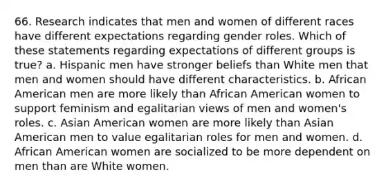 66. Research indicates that men and women of different races have different expectations regarding gender roles. Which of these statements regarding expectations of different groups is true? a. Hispanic men have stronger beliefs than White men that men and women should have different characteristics. b. African American men are more likely than African American women to support feminism and egalitarian views of men and women's roles. c. Asian American women are more likely than Asian American men to value egalitarian roles for men and women. d. African American women are socialized to be more dependent on men than are White women.