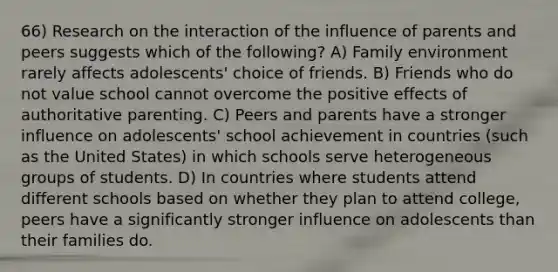 66) Research on the interaction of the influence of parents and peers suggests which of the following? A) Family environment rarely affects adolescents' choice of friends. B) Friends who do not value school cannot overcome the positive effects of authoritative parenting. C) Peers and parents have a stronger influence on adolescents' school achievement in countries (such as the United States) in which schools serve heterogeneous groups of students. D) In countries where students attend different schools based on whether they plan to attend college, peers have a significantly stronger influence on adolescents than their families do.