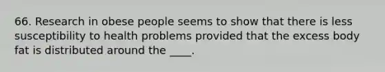 66. Research in obese people seems to show that there is less susceptibility to health problems provided that the excess body fat is distributed around the ____.
