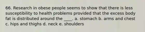 66. Research in obese people seems to show that there is less susceptibility to health problems provided that the excess body fat is distributed around the ____. a. stomach b. arms and chest c. hips and thighs d. neck e. shoulders