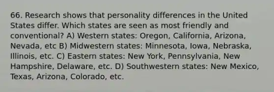 66. Research shows that personality differences in the United States differ. Which states are seen as most friendly and conventional? A) Western states: Oregon, California, Arizona, Nevada, etc B) Midwestern states: Minnesota, Iowa, Nebraska, Illinois, etc. C) Eastern states: New York, Pennsylvania, New Hampshire, Delaware, etc. D) Southwestern states: New Mexico, Texas, Arizona, Colorado, etc.