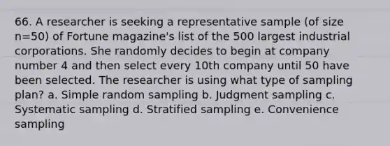 66. A researcher is seeking a representative sample (of size n=50) of Fortune magazine's list of the 500 largest industrial corporations. She randomly decides to begin at company number 4 and then select every 10th company until 50 have been selected. The researcher is using what type of sampling plan? a. Simple random sampling b. Judgment sampling c. Systematic sampling d. Stratified sampling e. Convenience sampling