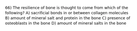 66) The resilience of bone is thought to come from which of the following? A) sacrificial bonds in or between collagen molecules B) amount of mineral salt and protein in the bone C) presence of osteoblasts in the bone D) amount of mineral salts in the bone