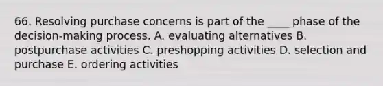 66. Resolving purchase concerns is part of the ____ phase of the decision-making process. A. evaluating alternatives B. postpurchase activities C. preshopping activities D. selection and purchase E. ordering activities