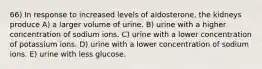 66) In response to increased levels of aldosterone, the kidneys produce A) a larger volume of urine. B) urine with a higher concentration of sodium ions. C) urine with a lower concentration of potassium ions. D) urine with a lower concentration of sodium ions. E) urine with less glucose.