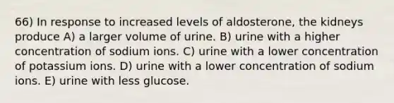 66) In response to increased levels of aldosterone, the kidneys produce A) a larger volume of urine. B) urine with a higher concentration of sodium ions. C) urine with a lower concentration of potassium ions. D) urine with a lower concentration of sodium ions. E) urine with less glucose.