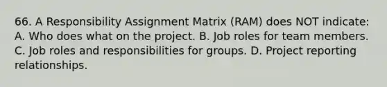 66. A Responsibility Assignment Matrix (RAM) does NOT indicate: A. Who does what on the project. B. Job roles for team members. C. Job roles and responsibilities for groups. D. Project reporting relationships.