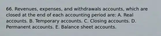 66. Revenues, expenses, and withdrawals accounts, which are closed at the end of each accounting period are: A. Real accounts. B. Temporary accounts. C. Closing accounts. D. Permanent accounts. E. Balance sheet accounts.