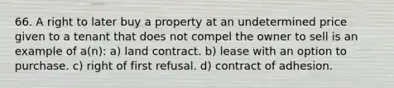 66. A right to later buy a property at an undetermined price given to a tenant that does not compel the owner to sell is an example of a(n): a) land contract. b) lease with an option to purchase. c) right of first refusal. d) contract of adhesion.