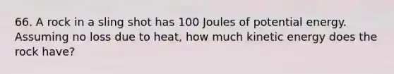 66. A rock in a sling shot has 100 Joules of potential energy. Assuming no loss due to heat, how much kinetic energy does the rock have?