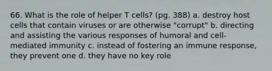 66. What is the role of helper T cells? (pg. 388) a. destroy host cells that contain viruses or are otherwise "corrupt" b. directing and assisting the various responses of humoral and cell-mediated immunity c. instead of fostering an immune response, they prevent one d. they have no key role