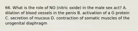 66. What is the role of NO (nitric oxide) in the male sex act? A. dilation of <a href='https://www.questionai.com/knowledge/kZJ3mNKN7P-blood-vessels' class='anchor-knowledge'>blood vessels</a> in the penis B. activation of a G protein C. secretion of mucous D. contraction of somatic muscles of the urogenital diaphragm