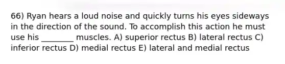 66) Ryan hears a loud noise and quickly turns his eyes sideways in the direction of the sound. To accomplish this action he must use his ________ muscles. A) superior rectus B) lateral rectus C) inferior rectus D) medial rectus E) lateral and medial rectus