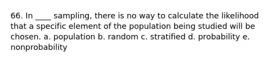 66. In ____ sampling, there is no way to calculate the likelihood that a specific element of the population being studied will be chosen. a. population b. random c. stratified d. probability e. nonprobability