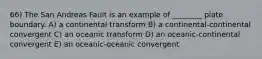 66) The San Andreas Fault is an example of ________ plate boundary. A) a continental transform B) a continental-continental convergent C) an oceanic transform D) an oceanic-continental convergent E) an oceanic-oceanic convergent