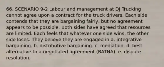 66. SCENARIO 9-2 Labour and management at DJ Trucking cannot agree upon a contract for the truck drivers. Each side contends that they are bargaining fairly, but no agreement appears to be possible. Both sides have agreed that resources are limited. Each feels that whatever one side wins, the other side loses. They believe they are engaged in a. integrative bargaining. b. distributive bargaining. c. mediation. d. best alternative to a negotiated agreement (BATNA). e. dispute resolution.