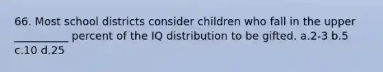 66. Most school districts consider children who fall in the upper __________ percent of the IQ distribution to be gifted. a.2-3 b.5 c.10 d.25