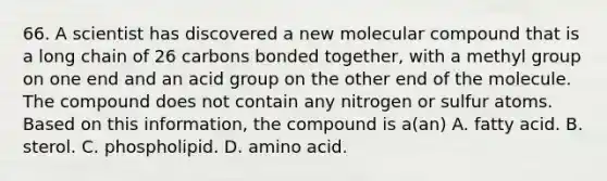 66. A scientist has discovered a new molecular compound that is a long chain of 26 carbons bonded together, with a methyl group on one end and an acid group on the other end of the molecule. The compound does not contain any nitrogen or sulfur atoms. Based on this information, the compound is a(an) A. fatty acid. B. sterol. C. phospholipid. D. amino acid.