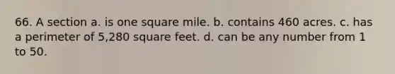 66. A section a. is one square mile. b. contains 460 acres. c. has a perimeter of 5,280 square feet. d. can be any number from 1 to 50.