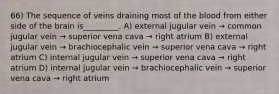 66) The sequence of veins draining most of the blood from either side of the brain is_________. A) external jugular vein → common jugular vein → superior vena cava → right atrium B) external jugular vein → brachiocephalic vein → superior vena cava → right atrium C) internal jugular vein → superior vena cava → right atrium D) internal jugular vein → brachiocephalic vein → superior vena cava → right atrium