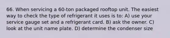 66. When servicing a 60-ton packaged rooftop unit. The easiest way to check the type of refrigerant it uses is to: A) use your service gauge set and a refrigerant card. B) ask the owner. C) look at the unit name plate. D) determine the condenser size