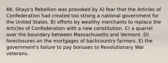 66. Shays's Rebellion was provoked by A) fear that the Articles of Confederation had created too strong a national government for the United States. B) efforts by wealthy merchants to replace the Articles of Confederation with a new constitution. C) a quarrel over the boundary between Massachusetts and Vermont. D) foreclosures on the mortgages of backcountry farmers. E) the government's failure to pay bonuses to Revolutionary War veterans.