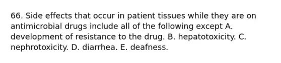 66. Side effects that occur in patient tissues while they are on antimicrobial drugs include all of the following except A. development of resistance to the drug. B. hepatotoxicity. C. nephrotoxicity. D. diarrhea. E. deafness.